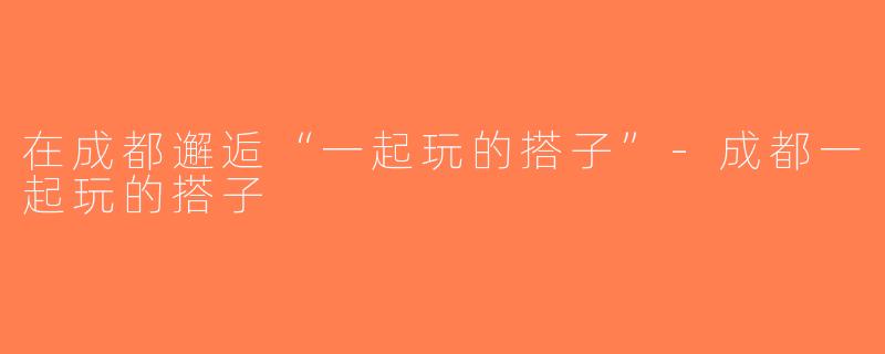 在成都邂逅“一起玩的搭子”-成都一起玩的搭子