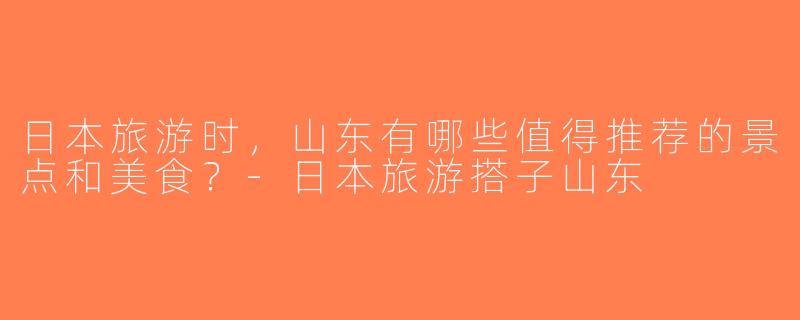 日本旅游时，山东有哪些值得推荐的景点和美食？-日本旅游搭子山东