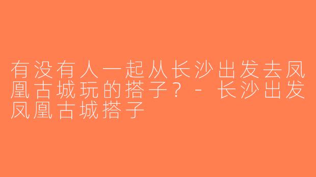 有没有人一起从长沙出发去凤凰古城玩的搭子？-长沙出发凤凰古城搭子