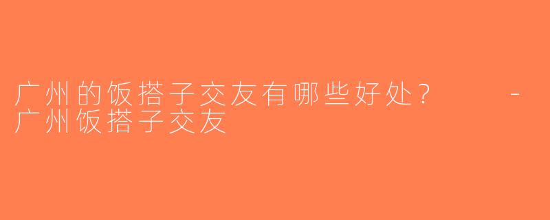 广州的饭搭子交友有哪些好处？  -广州饭搭子交友