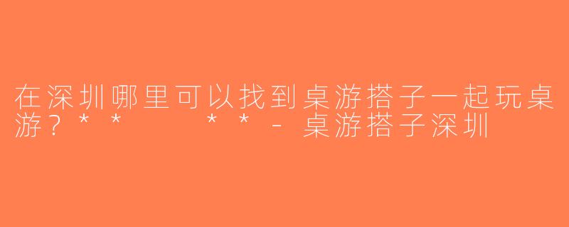 在深圳哪里可以找到桌游搭子一起玩桌游？**  **-桌游搭子深圳