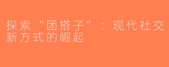 探索“团搭子”：现代社交新方式的崛起