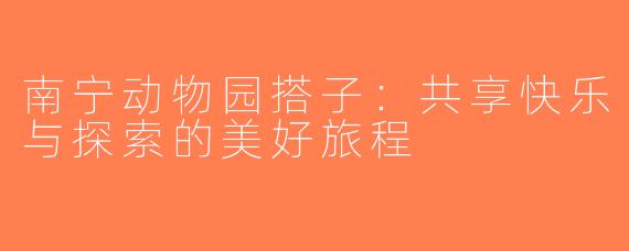南宁动物园搭子：共享快乐与探索的美好旅程