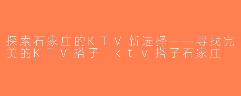 探索石家庄的KTV新选择——寻找完美的KTV搭子-ktv搭子石家庄