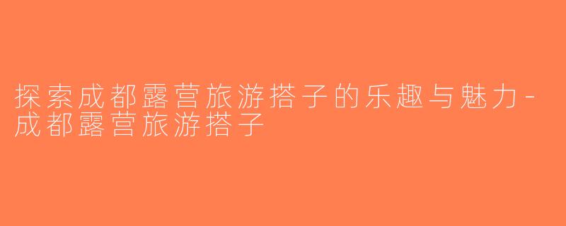 探索成都露营旅游搭子的乐趣与魅力-成都露营旅游搭子