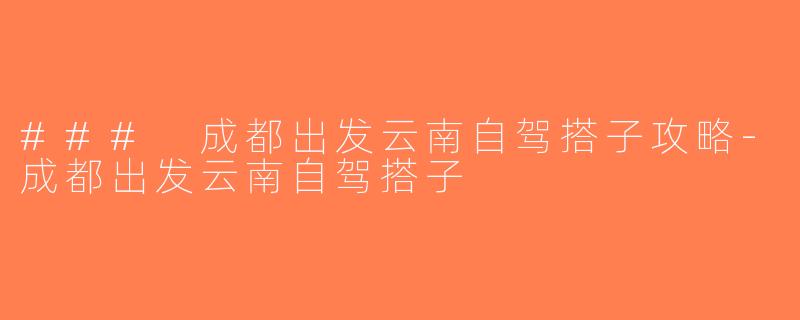 ### 成都出发云南自驾搭子攻略-成都出发云南自驾搭子