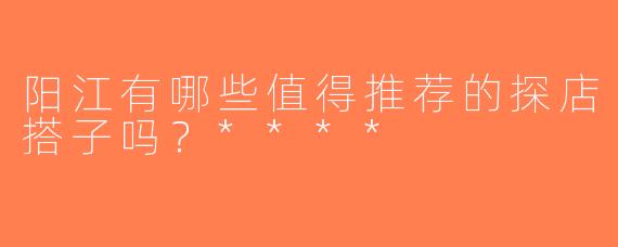 阳江有哪些值得推荐的探店搭子吗？****