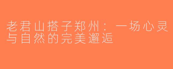 老君山搭子郑州：一场心灵与自然的完美邂逅