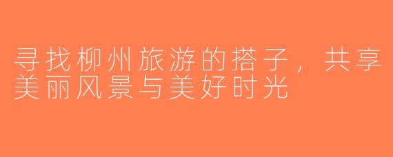 寻找柳州旅游的搭子，共享美丽风景与美好时光