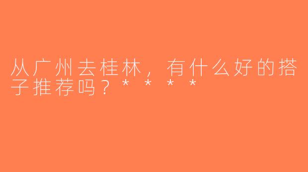 从广州去桂林，有什么好的搭子推荐吗？****