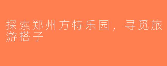 探索郑州方特乐园，寻觅旅游搭子