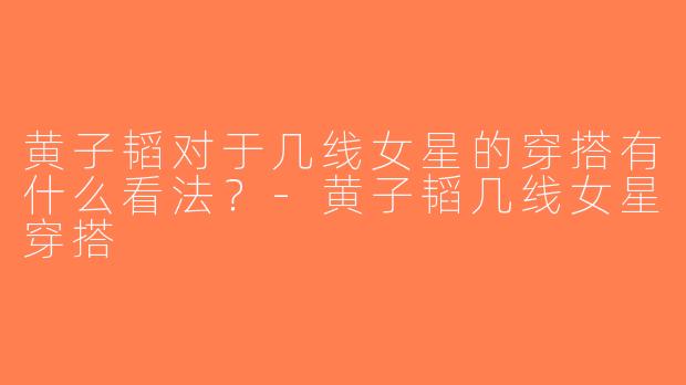 黄子韬对于几线女星的穿搭有什么看法？-黄子韬几线女星穿搭