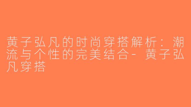 黄子弘凡的时尚穿搭解析：潮流与个性的完美结合-黄子弘凡穿搭