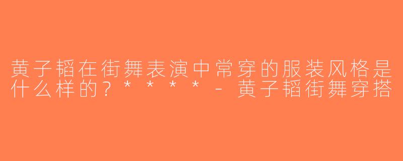 黄子韬在街舞表演中常穿的服装风格是什么样的？****-黄子韬街舞穿搭