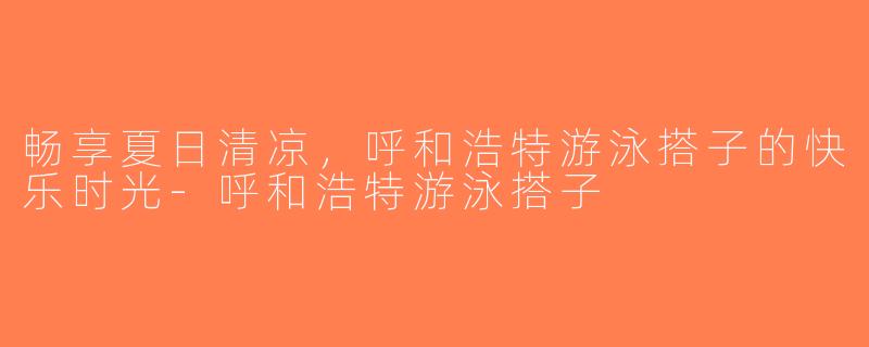 畅享夏日清凉，呼和浩特游泳搭子的快乐时光-呼和浩特游泳搭子