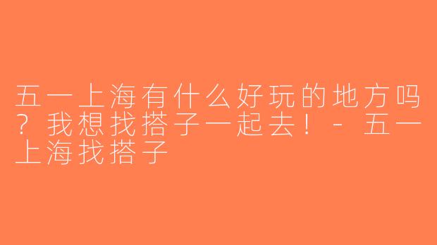 五一上海有什么好玩的地方吗？我想找搭子一起去！-五一上海找搭子