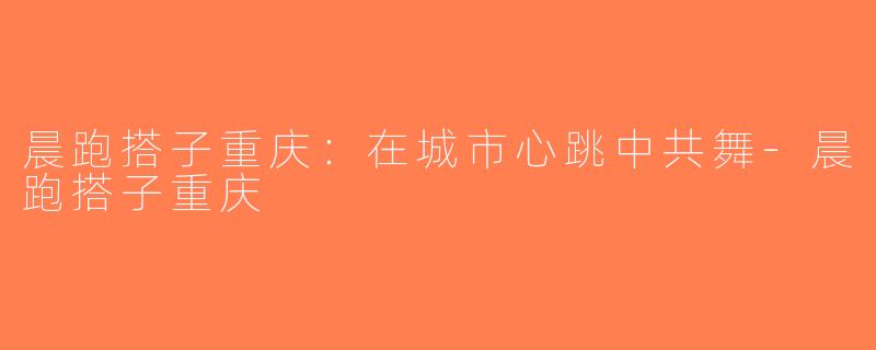 晨跑搭子重庆：在城市心跳中共舞-晨跑搭子重庆