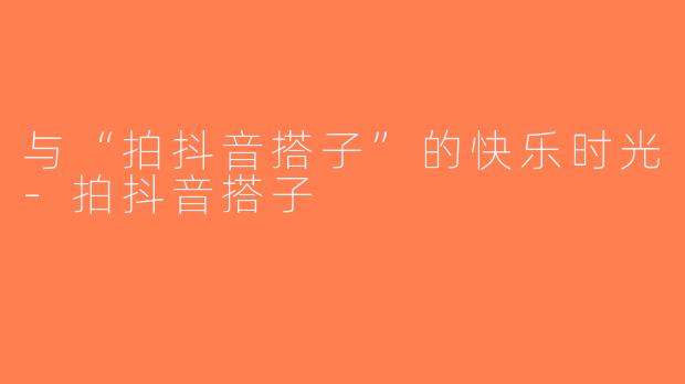 与“拍抖音搭子”的快乐时光-拍抖音搭子