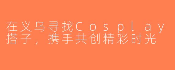 在义乌寻找Cosplay搭子，携手共创精彩时光