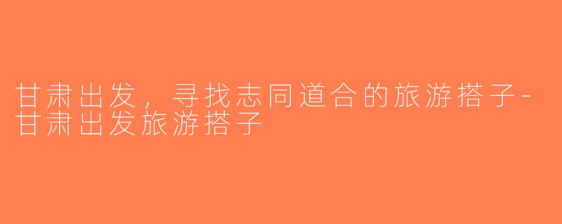 甘肃出发，寻找志同道合的旅游搭子-甘肃出发旅游搭子