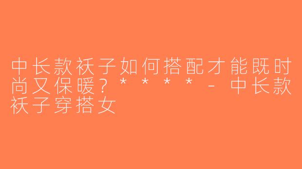 中长款袄子如何搭配才能既时尚又保暖？****-中长款袄子穿搭女
