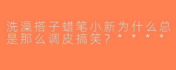 洗澡搭子蜡笔小新为什么总是那么调皮搞笑？****