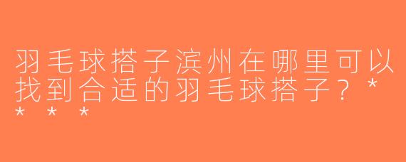 羽毛球搭子滨州在哪里可以找到合适的羽毛球搭子？****