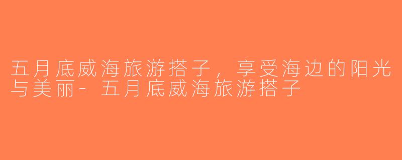 五月底威海旅游搭子，享受海边的阳光与美丽-五月底威海旅游搭子