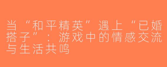 当“和平精英”遇上“已婚搭子”：游戏中的情感交流与生活共鸣