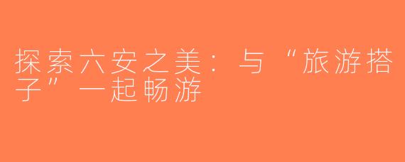 探索六安之美：与“旅游搭子”一起畅游