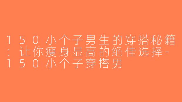 150小个子男生的穿搭秘籍：让你瘦身显高的绝佳选择-150小个子穿搭男