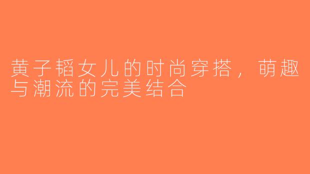 黄子韬女儿的时尚穿搭，萌趣与潮流的完美结合