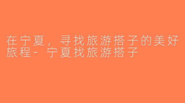在宁夏，寻找旅游搭子的美好旅程-宁夏找旅游搭子