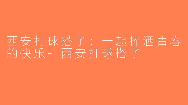 西安打球搭子：一起挥洒青春的快乐-西安打球搭子