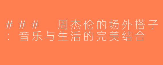 ### 周杰伦的场外搭子：音乐与生活的完美结合
