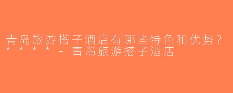 青岛旅游搭子酒店有哪些特色和优势？****-青岛旅游搭子酒店