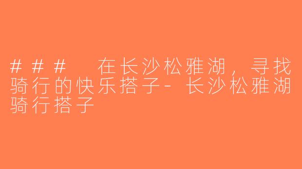 ### 在长沙松雅湖，寻找骑行的快乐搭子-长沙松雅湖骑行搭子