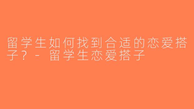 留学生如何找到合适的恋爱搭子？-留学生恋爱搭子