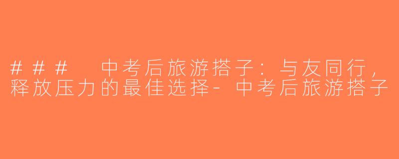 ### 中考后旅游搭子：与友同行，释放压力的最佳选择-中考后旅游搭子