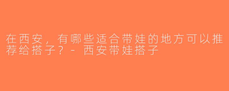 在西安，有哪些适合带娃的地方可以推荐给搭子？-西安带娃搭子