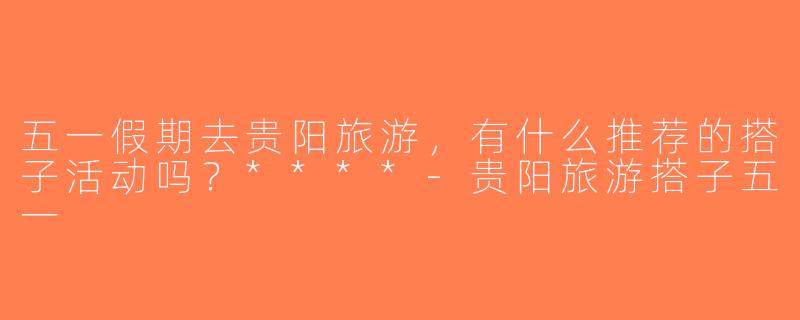 五一假期去贵阳旅游，有什么推荐的搭子活动吗？****-贵阳旅游搭子五一