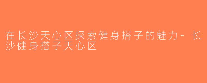 在长沙天心区探索健身搭子的魅力-长沙健身搭子天心区