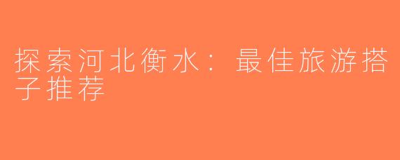 探索河北衡水：最佳旅游搭子推荐