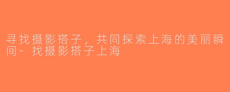 寻找摄影搭子，共同探索上海的美丽瞬间-找摄影搭子上海