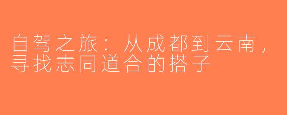 自驾之旅：从成都到云南，寻找志同道合的搭子