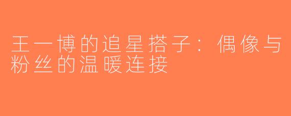 王一博的追星搭子：偶像与粉丝的温暖连接