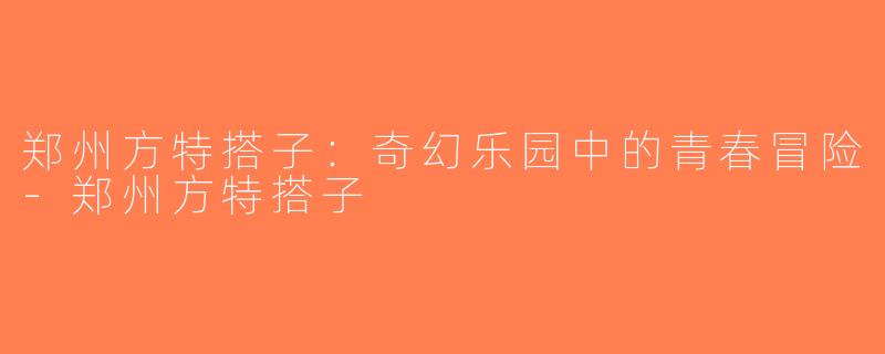 郑州方特搭子：奇幻乐园中的青春冒险-郑州方特搭子