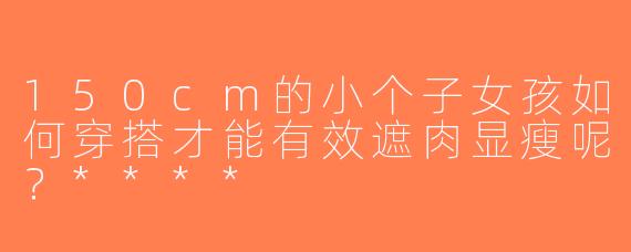 150cm的小个子女孩如何穿搭才能有效遮肉显瘦呢？****