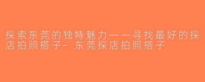 探索东莞的独特魅力——寻找最好的探店拍照搭子-东莞探店拍照搭子