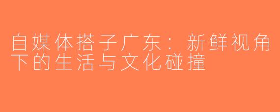 自媒体搭子广东：新鲜视角下的生活与文化碰撞